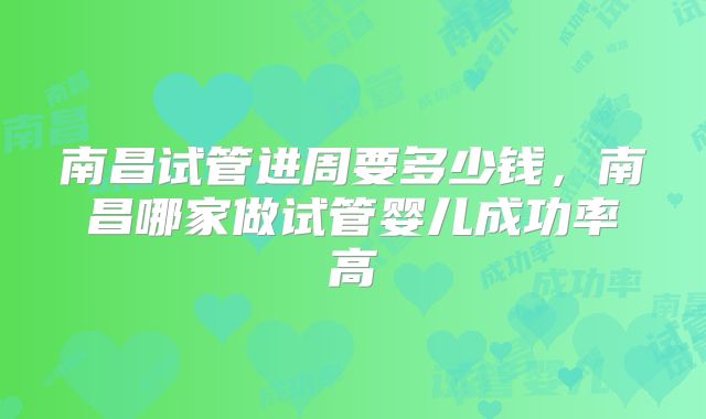 南昌试管进周要多少钱，南昌哪家做试管婴儿成功率高