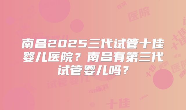 南昌2025三代试管十佳婴儿医院？南昌有第三代试管婴儿吗？