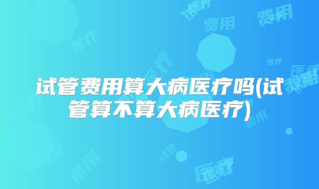 试管费用算大病医疗吗(试管算不算大病医疗)