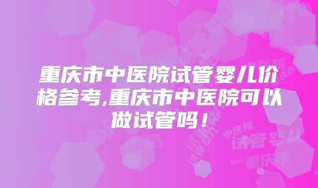 重庆市中医院试管婴儿价格参考,重庆市中医院可以做试管吗！