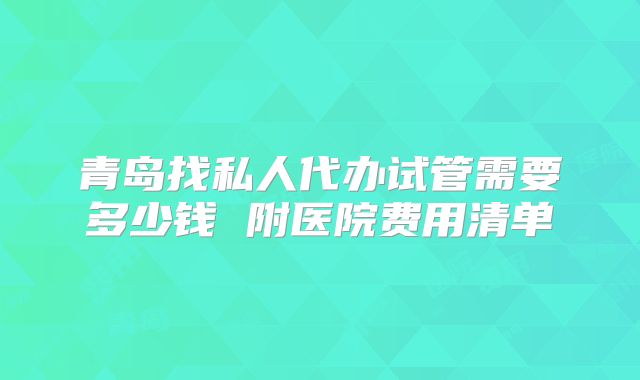 青岛找私人代办试管需要多少钱 附医院费用清单