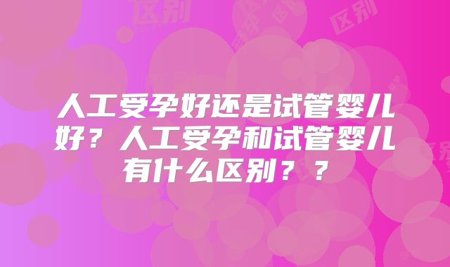 人工受孕好还是试管婴儿好？人工受孕和试管婴儿有什么区别？？