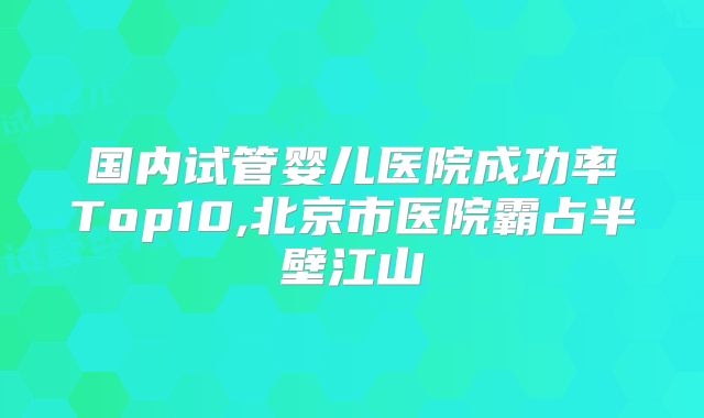 国内试管婴儿医院成功率Top10,北京市医院霸占半壁江山