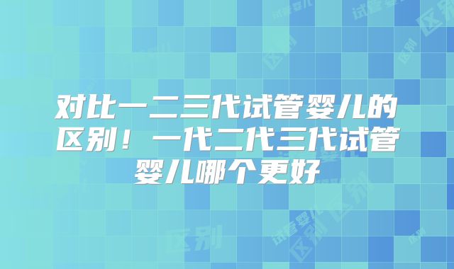 对比一二三代试管婴儿的区别！一代二代三代试管婴儿哪个更好