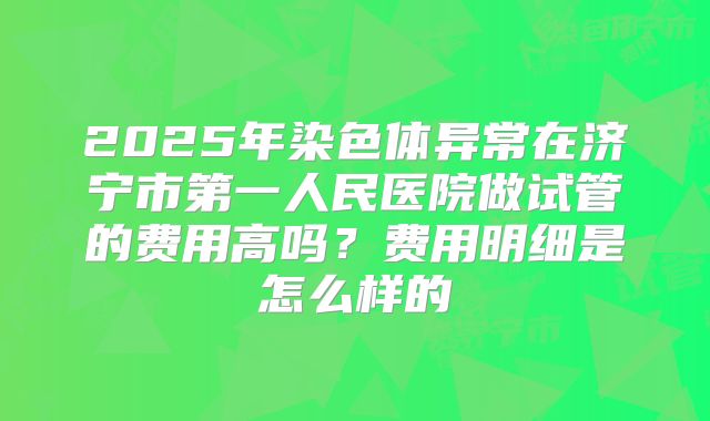 2025年染色体异常在济宁市第一人民医院做试管的费用高吗?费用明细是怎么样的