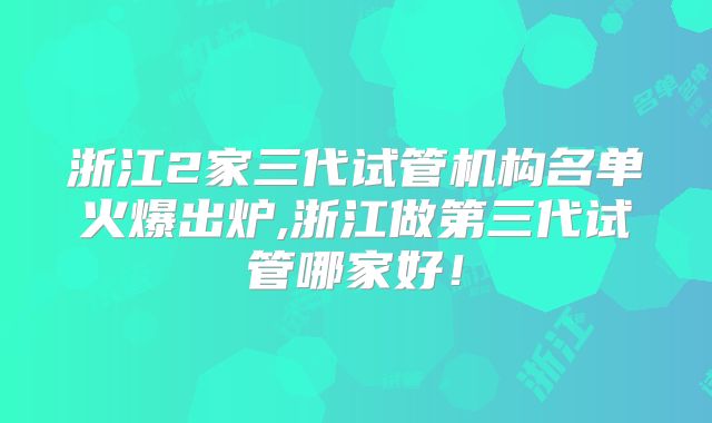 浙江2家三代试管机构名单火爆出炉,浙江做第三代试管哪家好！