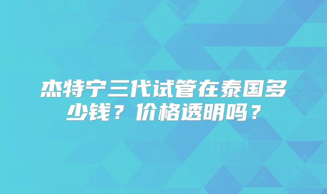 杰特宁三代试管在泰国多少钱?价格透明吗?