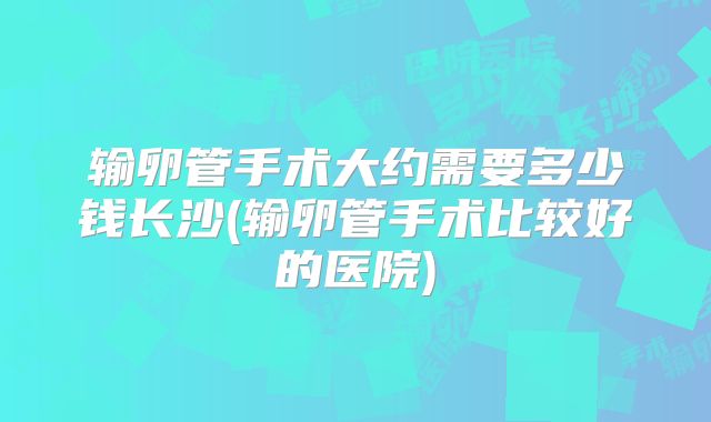 输卵管手术大约需要多少钱长沙(输卵管手术比较好的医院)