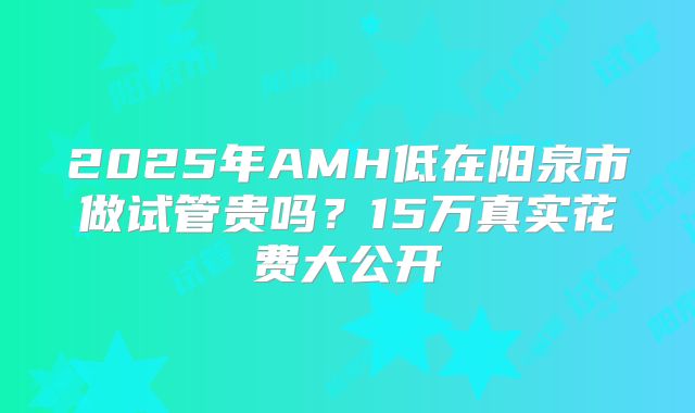 2025年AMH低在阳泉市做试管贵吗?15万真实花费大公开