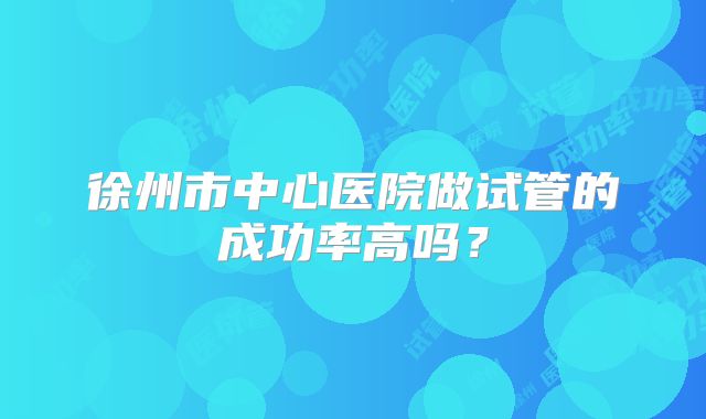 徐州市中心医院做试管的成功率高吗？