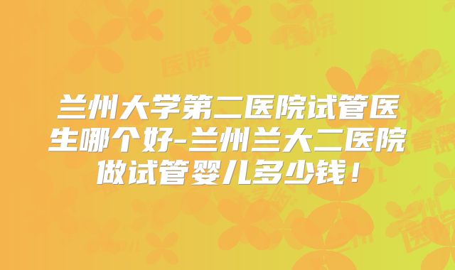 兰州大学第二医院试管医生哪个好-兰州兰大二医院做试管婴儿多少钱！