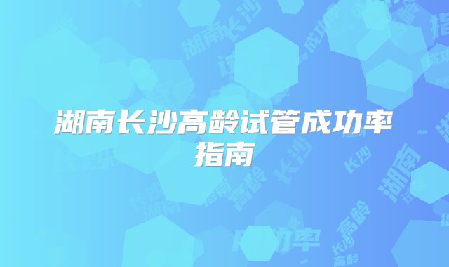 湖南长沙高龄试管成功率指南