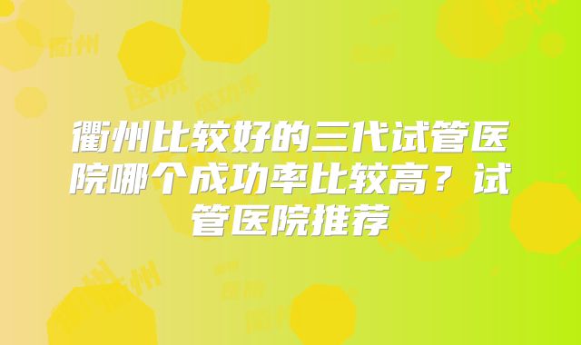 衢州比较好的三代试管医院哪个成功率比较高?试管医院推荐