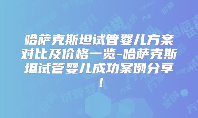 哈萨克斯坦试管婴儿方案对比及价格一览-哈萨克斯坦试管婴儿成功案例分享!