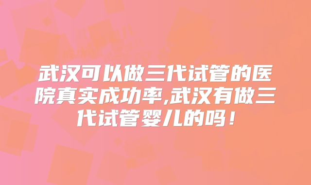 武汉可以做三代试管的医院真实成功率,武汉有做三代试管婴儿的吗！
