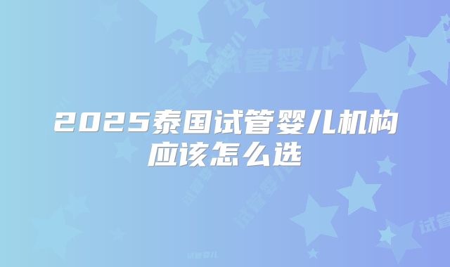 2025泰国试管婴儿机构应该怎么选