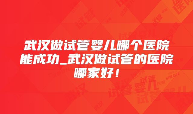 武汉做试管婴儿哪个医院能成功_武汉做试管的医院哪家好!