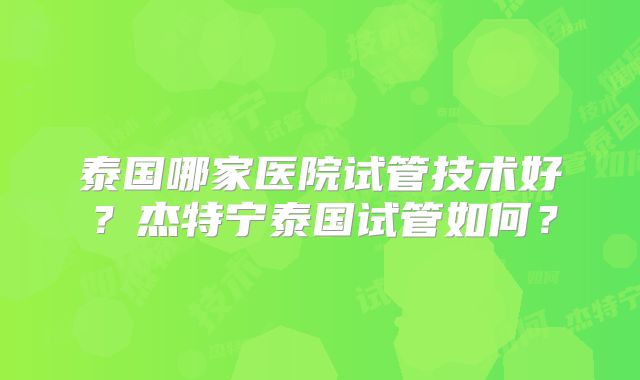 泰国哪家医院试管技术好？杰特宁泰国试管如何？
