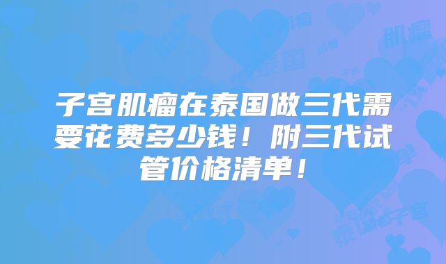 子宫肌瘤在泰国做三代需要花费多少钱！附三代试管价格清单！