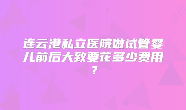 连云港私立医院做试管婴儿前后大致要花多少费用?