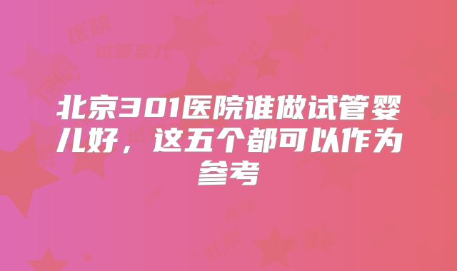 北京301医院谁做试管婴儿好，这五个都可以作为参考