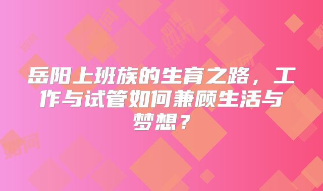 岳阳上班族的生育之路，工作与试管如何兼顾生活与梦想？