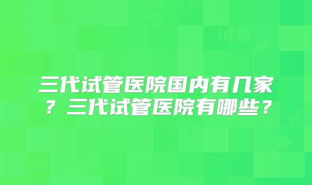 三代试管医院国内有几家？三代试管医院有哪些？