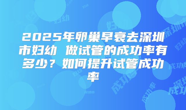 2025年卵巢早衰去深圳市妇幼 做试管的成功率有多少？如何提升试管成功率