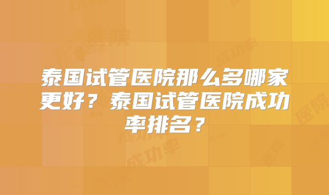 泰国试管医院那么多哪家更好？泰国试管医院成功率排名？
