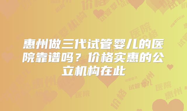 惠州做三代试管婴儿的医院靠谱吗？价格实惠的公立机构在此