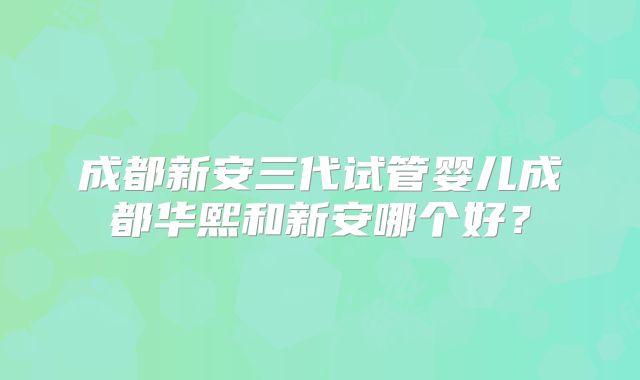 成都新安三代试管婴儿成都华熙和新安哪个好？