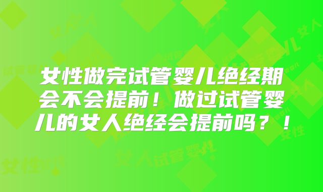女性做完试管婴儿绝经期会不会提前！做过试管婴儿的女人绝经会提前吗？！