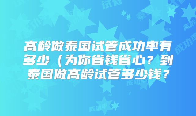 高龄做泰国试管成功率有多少(为你省钱省心?到泰国做高龄试管多少钱?