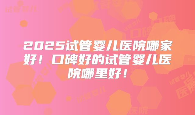 2025试管婴儿医院哪家好！口碑好的试管婴儿医院哪里好！