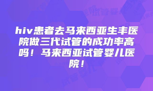 hiv患者去马来西亚生丰医院做三代试管的成功率高吗！马来西亚试管婴儿医院！