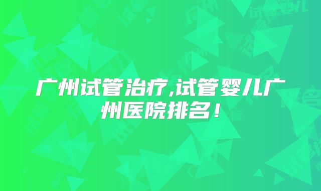 广州试管治疗,试管婴儿广州医院排名!
