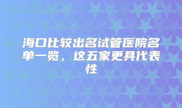 海口比较出名试管医院名单一览，这五家更具代表性