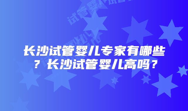 长沙试管婴儿专家有哪些？长沙试管婴儿高吗？