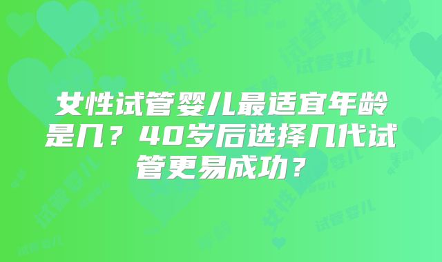 女性试管婴儿最适宜年龄是几？40岁后选择几代试管更易成功？