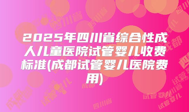 2025年四川省综合性成人儿童医院试管婴儿收费标准(成都试管婴儿医院费用)