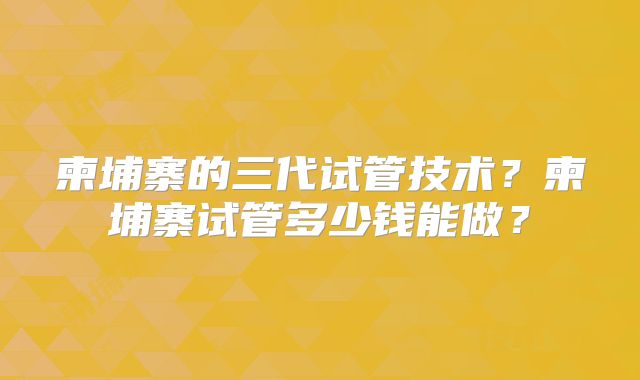 柬埔寨的三代试管技术？柬埔寨试管多少钱能做？
