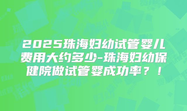 2025珠海妇幼试管婴儿费用大约多少-珠海妇幼保健院做试管婴成功率？！