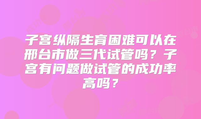 子宫纵隔生育困难可以在邢台市做三代试管吗？子宫有问题做试管的成功率高吗？