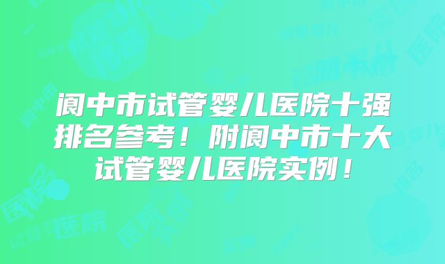 阆中市试管婴儿医院十强排名参考！附阆中市十大试管婴儿医院实例！