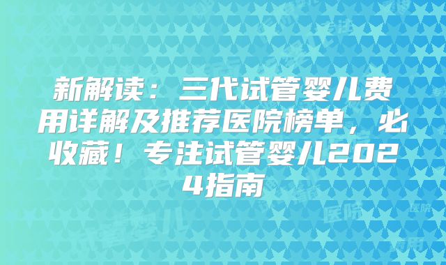 新解读：三代试管婴儿费用详解及推荐医院榜单，必收藏！专注试管婴儿2024指南