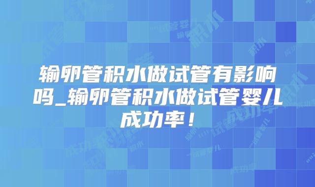 输卵管积水做试管有影响吗_输卵管积水做试管婴儿成功率！