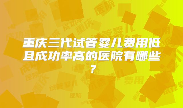 重庆三代试管婴儿费用低且成功率高的医院有哪些？