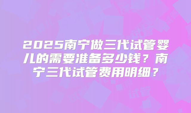2025南宁做三代试管婴儿的需要准备多少钱？南宁三代试管费用明细？