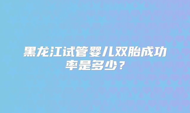 黑龙江试管婴儿双胎成功率是多少?