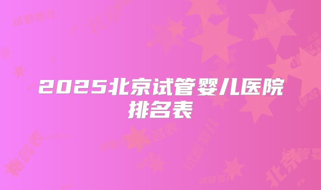 2025北京试管婴儿医院排名表